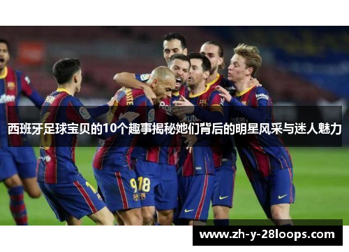 西班牙足球宝贝的10个趣事揭秘她们背后的明星风采与迷人魅力 西班牙足球宝贝的10个趣事揭秘她们背后的明星风采与迷人魅力