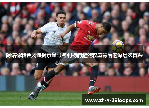 阿诺德转会风波揭示皇马与利物浦激烈较量背后的深层次博弈 阿诺德转会风波揭示皇马与利物浦激烈较量背后的深层次博弈